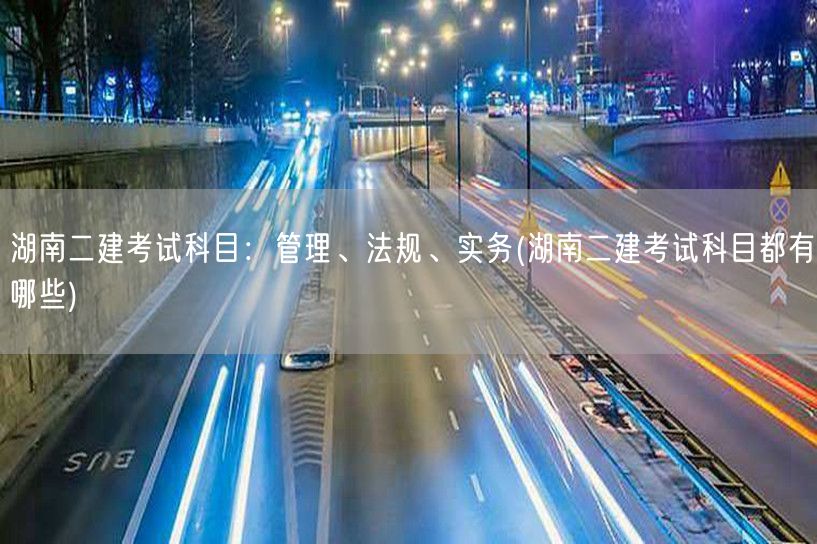 湖南二建考试科目概览：管理、法规、实务 