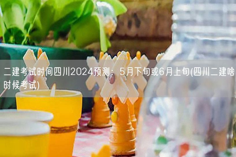 二建考试时间四川2024预测：5月下旬或