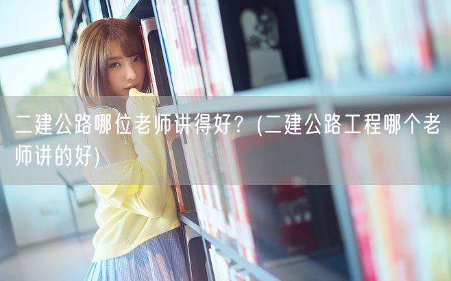 二建公路工程哪位老师讲得好 优选名师推荐