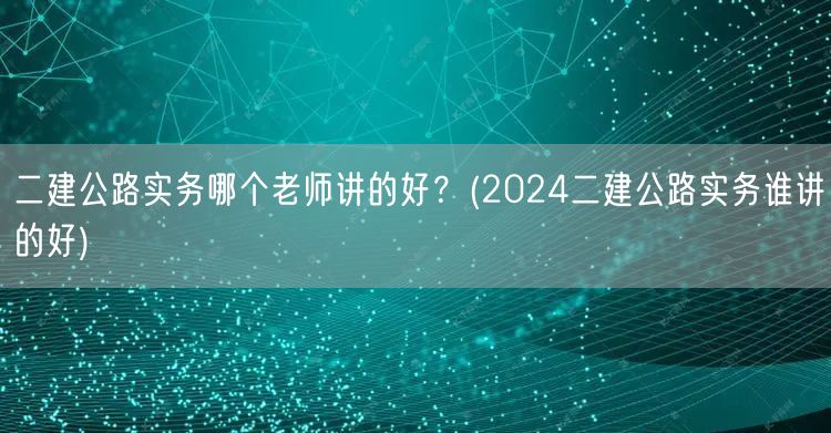 二建公路实务哪个老师讲的好？ 2024推