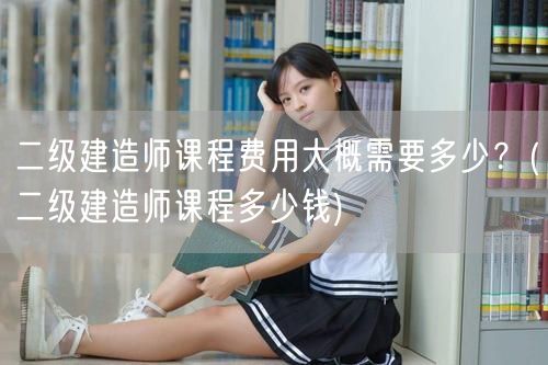 二级建造师课程费用大概需要多少？ 二级建