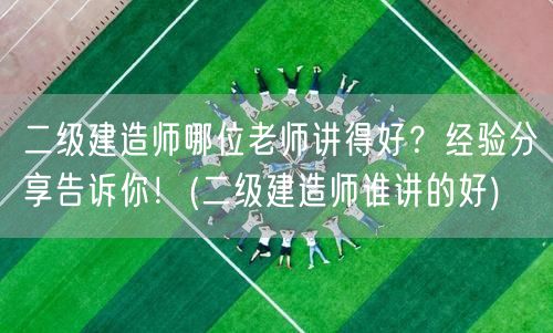 二级建造师哪位老师讲得好？听听经验分享！