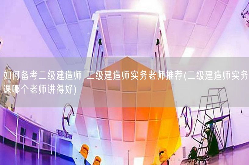 如何备考二级建造师 实务老师推荐 优选名