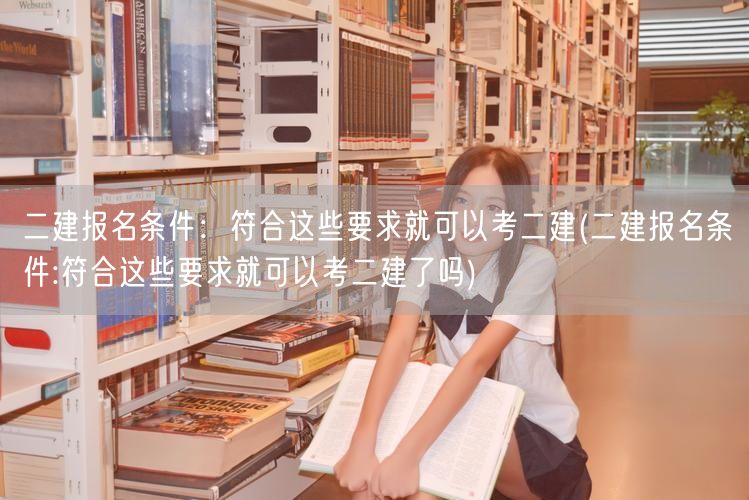 二建报名条件：符合即可报考 二建考试资格