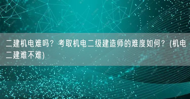 二建机电难吗？考取机电二级建造师的难度如
