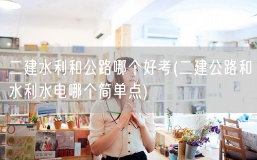 二建水利和公路哪个好考 两者难度对比