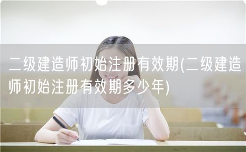 二级建造师初始注册有效期 多久一次更新