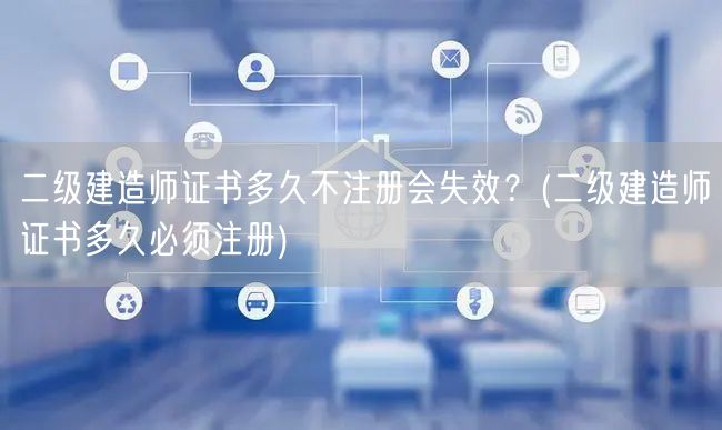 二级建造师证书多久不注册会失效？ 多久需