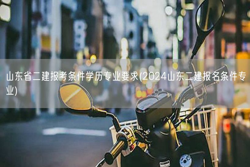 山东省二建报考条件学历专业要求 2024