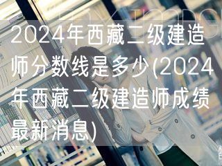 2024年西藏二级建造师分数线是多少 最