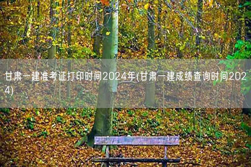 甘肃一建准考证打印及成绩查询时间2024