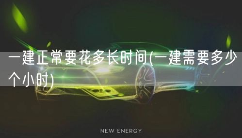 一建正常建设时长及小时数详解