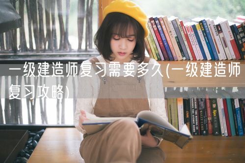 一级建造师复习时长及攻略