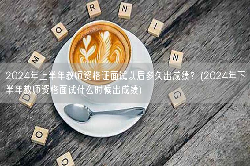 2024上半年教资面试成绩何时出？下半年