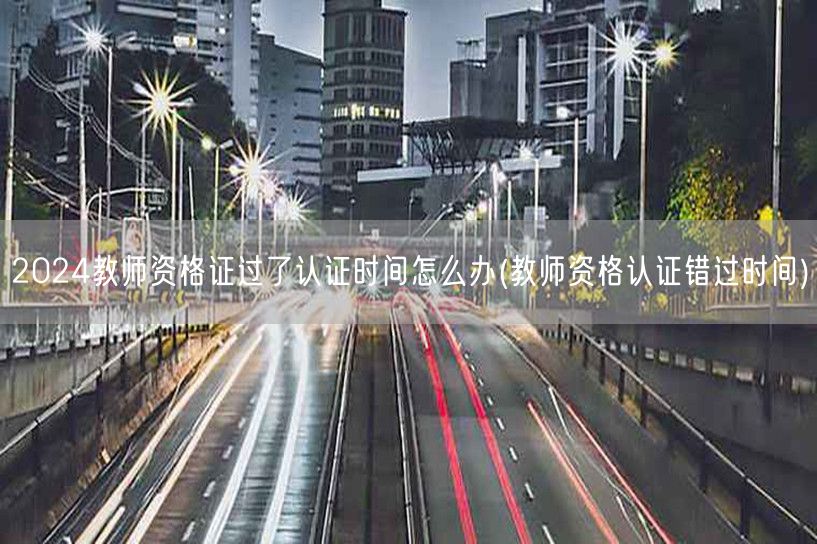 教师资格证错过认证时间解决方案