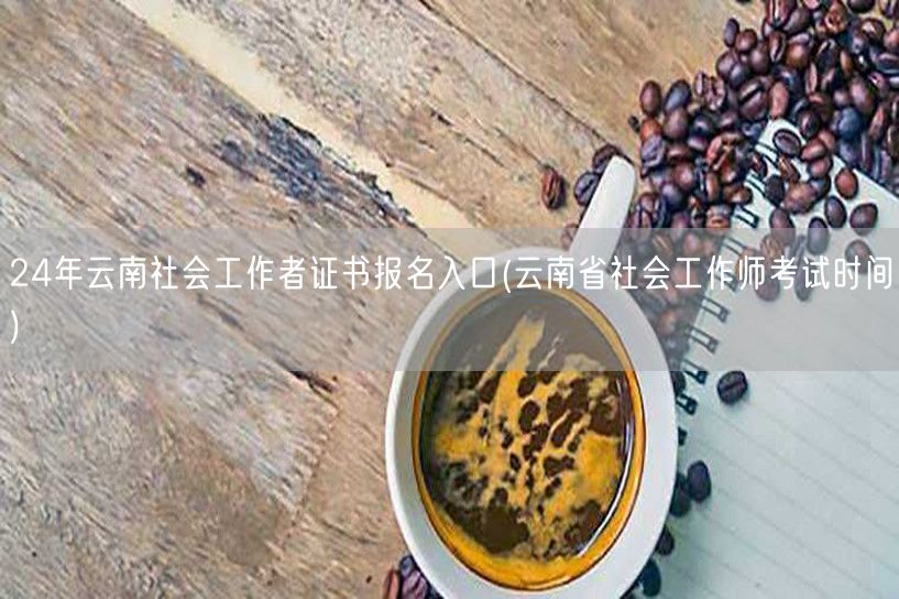 云南社工证24年报名入口及考试时间
