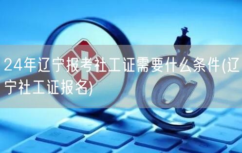 24年辽宁社工证报考条件及报名指南