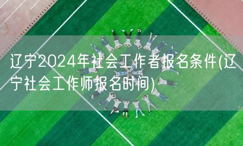 辽宁2024社工报名条件及报名时间