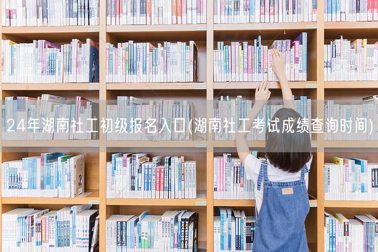 24年湖南社工初级报名及成绩查询入口