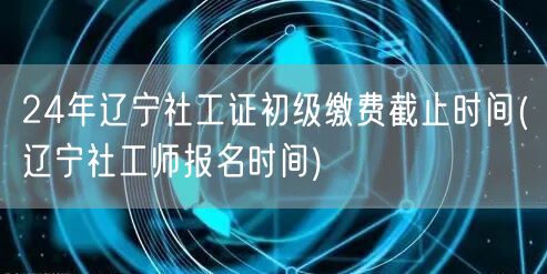 24年辽宁社工初级缴费截止 报名时间查询
