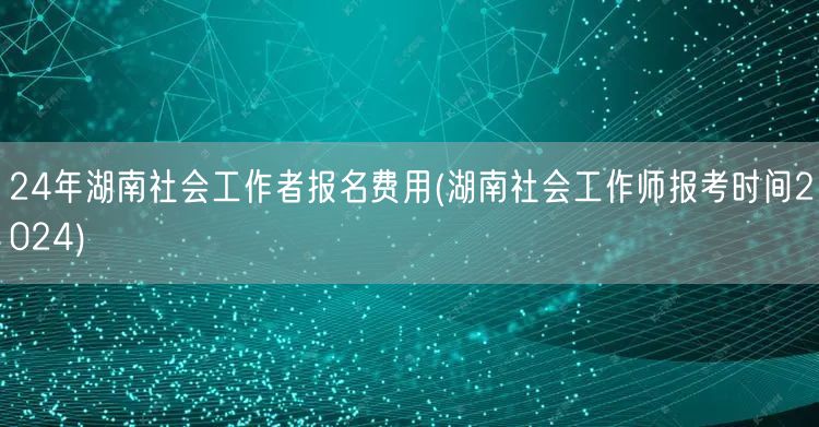 2024湖南社工报名费及报考时间