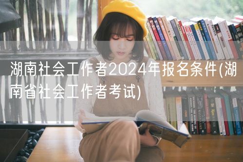 湖南社工2024报名条件 官方考试要求