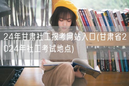 24年甘肃社工报考官网入口及考试地点