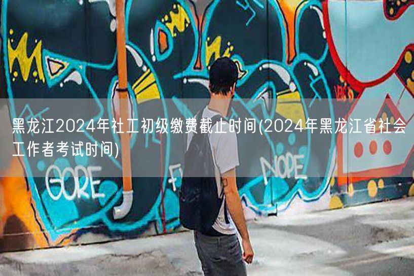 黑龙江社工初级缴费截止&考试时间2024