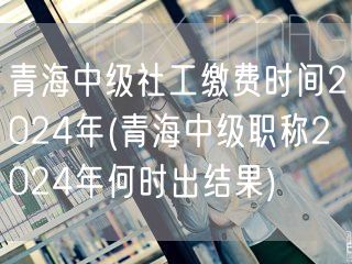 青海中级社工缴费时间及结果出炉日2024