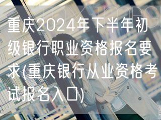 重庆2024下半年银行初职报名要求及入口