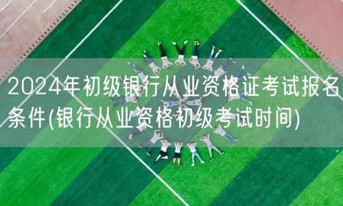 2024银行从业初级报考条件及考试时间