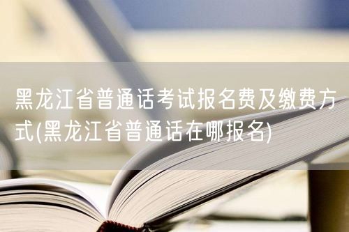 黑龙江普通话报名费及缴费+报名地点
