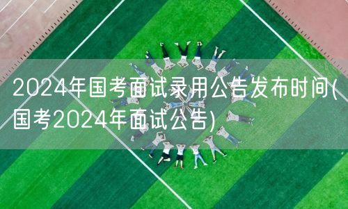 国考2024面试公告 录用时间发布