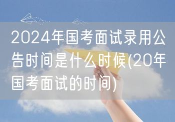 2024国考面试公告时间 参照20年历史