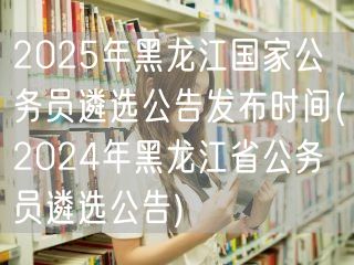 2025黑龙江国考公务员遴选预告 参照2