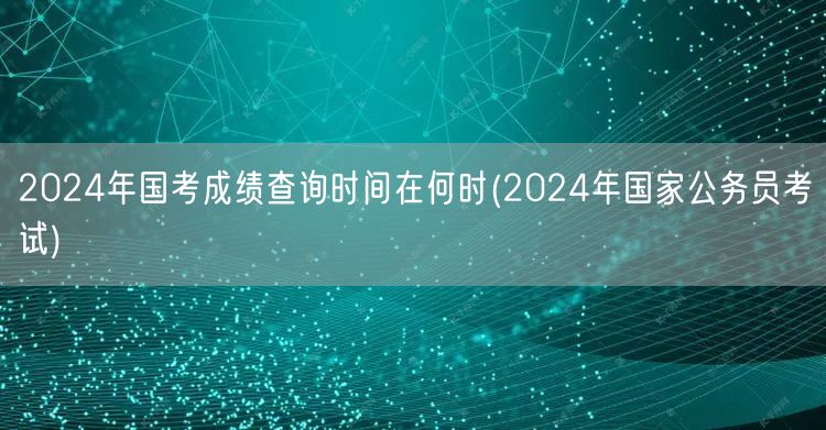 2024国考成绩查询时间及国家公务员考试