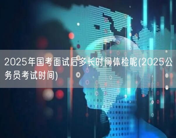 2025国考面试后体检时间 公务员考试流