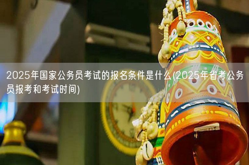 2025国考报名条件及省考报考时间