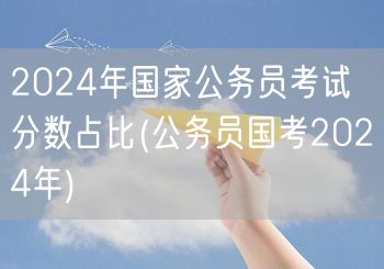 2024国考分数占比解析 公务员国考科目