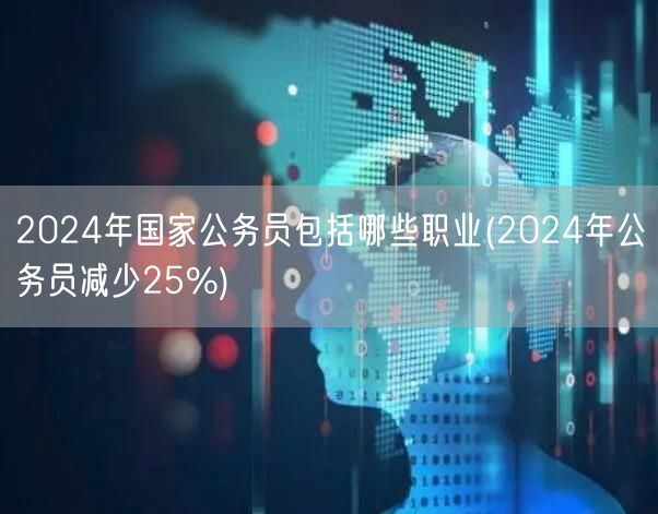 2024公务员职业大全及缩编25%影响