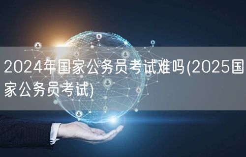 2024国考难度前瞻 备考2025国考攻
