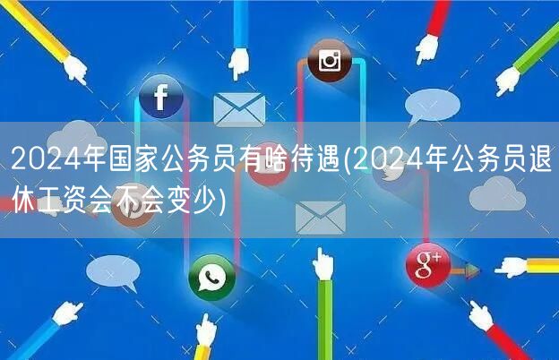 2024国家公务员待遇及退休工资变动预测